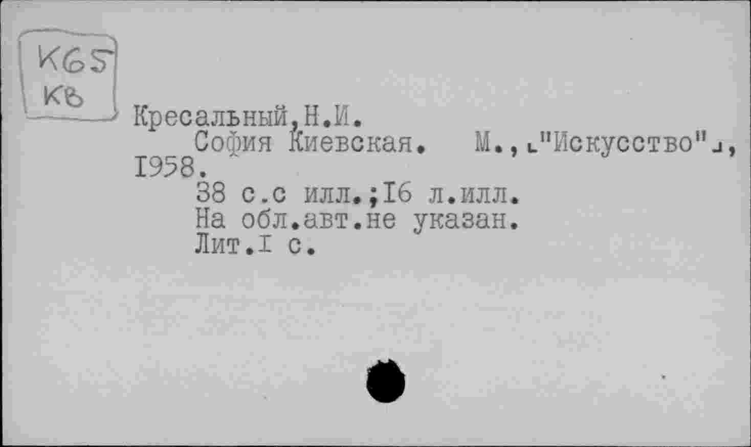 ﻿(kg?
кь
Кресальный.Н.И.
София Киевская.	М., ^Искусство” j,
38 с.с илл.;16 л.илл.
На обл.авт.не указан.
Лит.1 с.